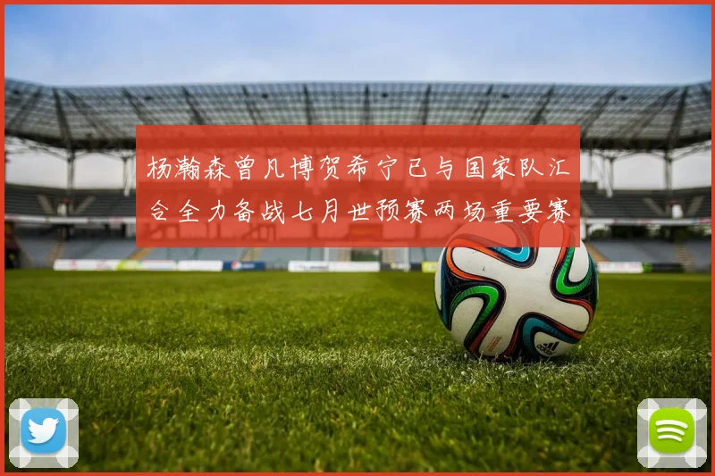 杨瀚森曾凡博贺希宁已与国家队汇合全力备战七月世预赛两场重要赛事