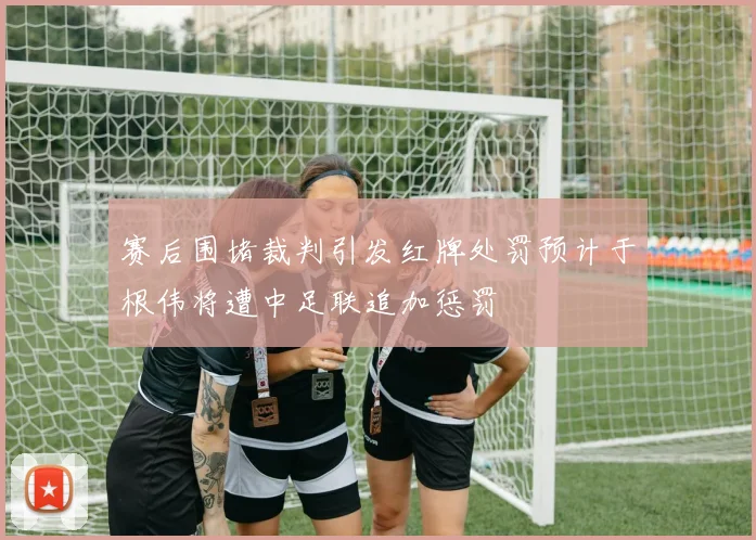 赛后围堵裁判引发红牌处罚预计于根伟将遭中足联追加惩罚