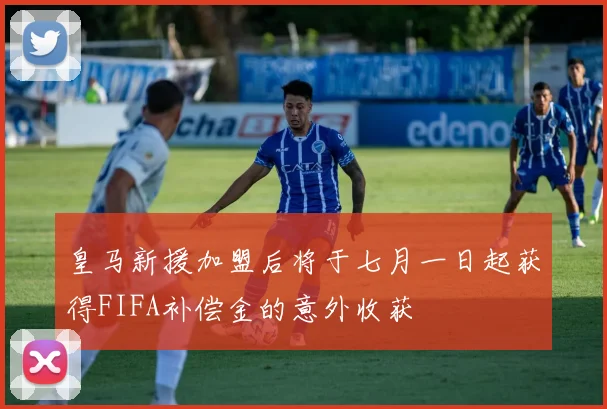 皇马新援加盟后将于七月一日起获得FIFA补偿金的意外收获