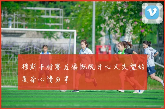 穆斯卡特赛后感慨既开心又失望的复杂心情分享