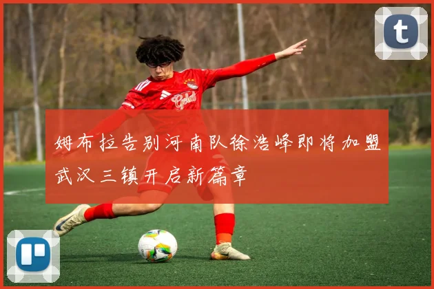姆布拉告别河南队徐浩峰即将加盟武汉三镇开启新篇章
