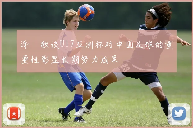 浮嶋敏谈U17亚洲杯对中国足球的重要性彰显长期努力成果