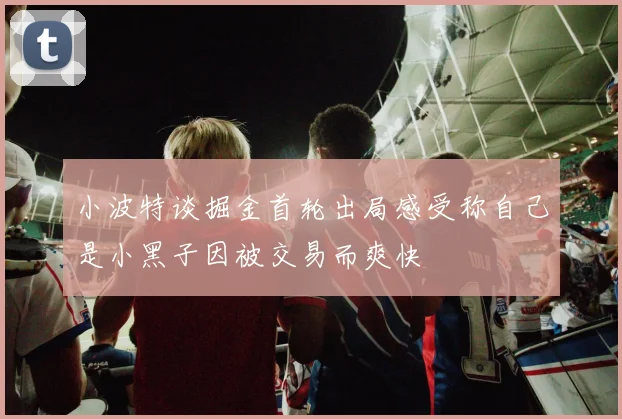 小波特谈掘金首轮出局感受称自己是小黑子因被交易而爽快