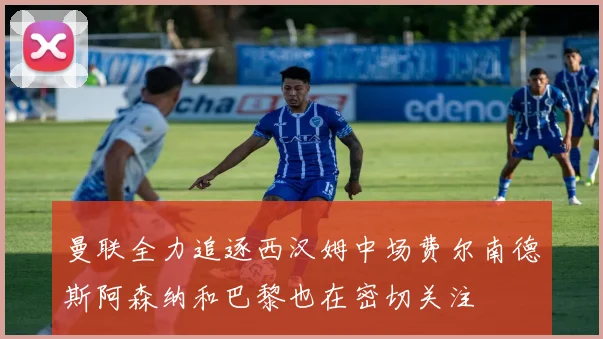 曼联全力追逐西汉姆中场费尔南德斯阿森纳和巴黎也在密切关注