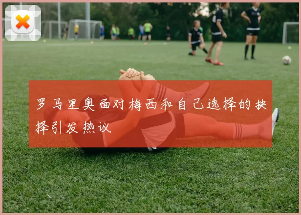 罗马里奥面对梅西和自己选择的抉择引发热议