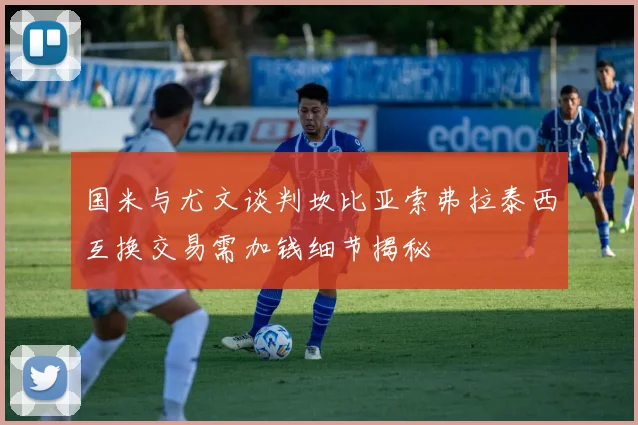 国米与尤文谈判坎比亚索弗拉泰西互换交易需加钱细节揭秘