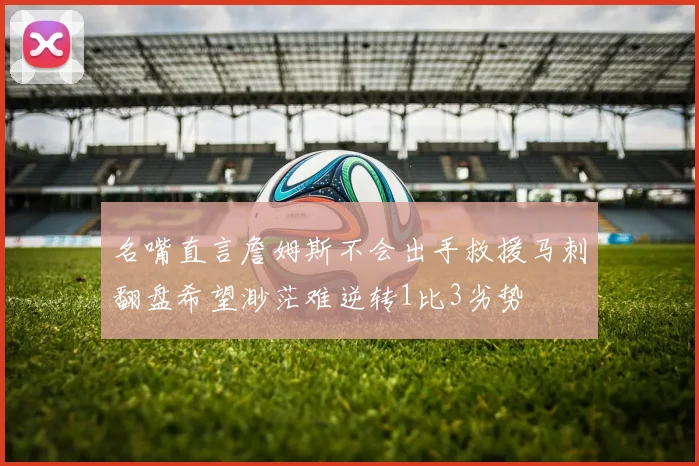 名嘴直言詹姆斯不会出手救援马刺翻盘希望渺茫难逆转1比3劣势
