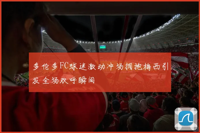 多伦多FC球迷激动冲场拥抱梅西引发全场欢呼瞬间