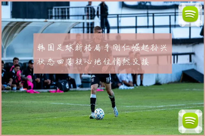 韩国足球新格局李刚仁崛起孙兴慜状态回落核心地位悄然交接