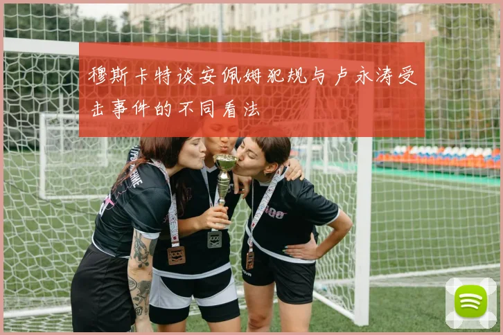 穆斯卡特谈安佩姆犯规与卢永涛受击事件的不同看法