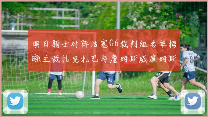 明日骑士对阵活塞G6裁判组名单揭晓主裁扎克扎巴与詹姆斯威廉姆斯在列