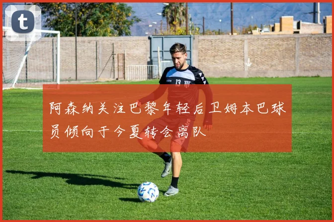 阿森纳关注巴黎年轻后卫姆本巴球员倾向于今夏转会离队